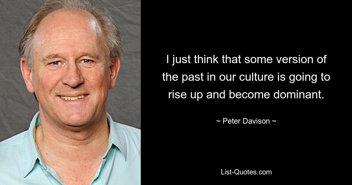 I just think that some version of the past in our culture is going to rise up and become dominant. — © Peter Davison