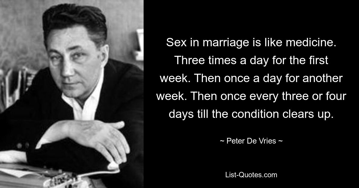 Sex in marriage is like medicine. Three times a day for the first week. Then once a day for another week. Then once every three or four days till the condition clears up. — © Peter De Vries