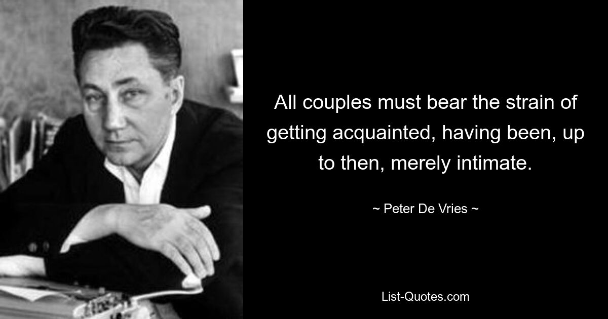 All couples must bear the strain of getting acquainted, having been, up to then, merely intimate. — © Peter De Vries