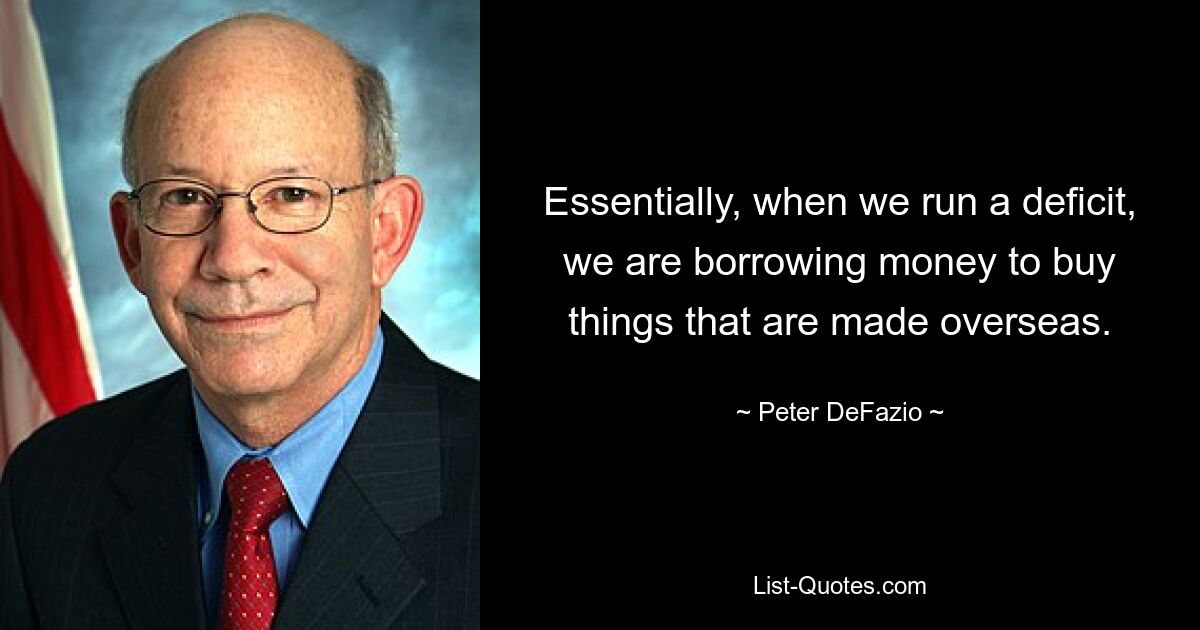 Essentially, when we run a deficit, we are borrowing money to buy things that are made overseas. — © Peter DeFazio