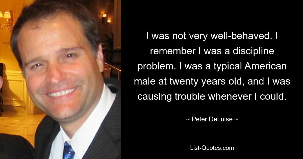 I was not very well-behaved. I remember I was a discipline problem. I was a typical American male at twenty years old, and I was causing trouble whenever I could. — © Peter DeLuise