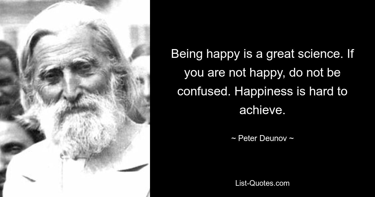 Being happy is a great science. If you are not happy, do not be confused. Happiness is hard to achieve. — © Peter Deunov