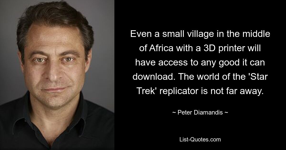 Even a small village in the middle of Africa with a 3D printer will have access to any good it can download. The world of the 'Star Trek' replicator is not far away. — © Peter Diamandis