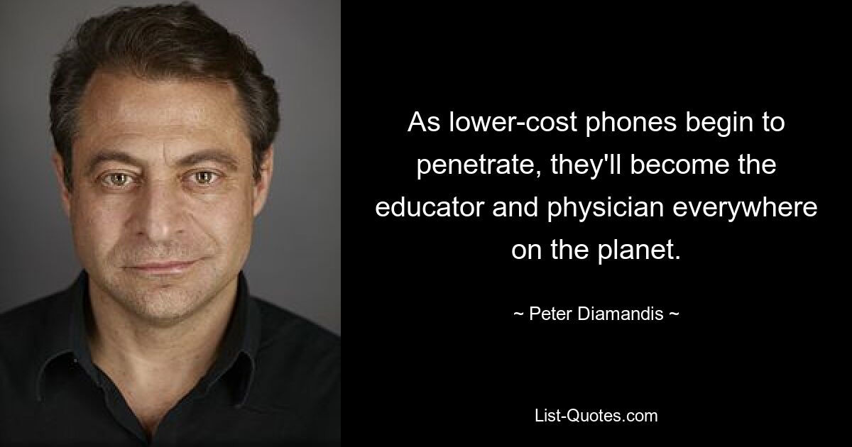 As lower-cost phones begin to penetrate, they'll become the educator and physician everywhere on the planet. — © Peter Diamandis