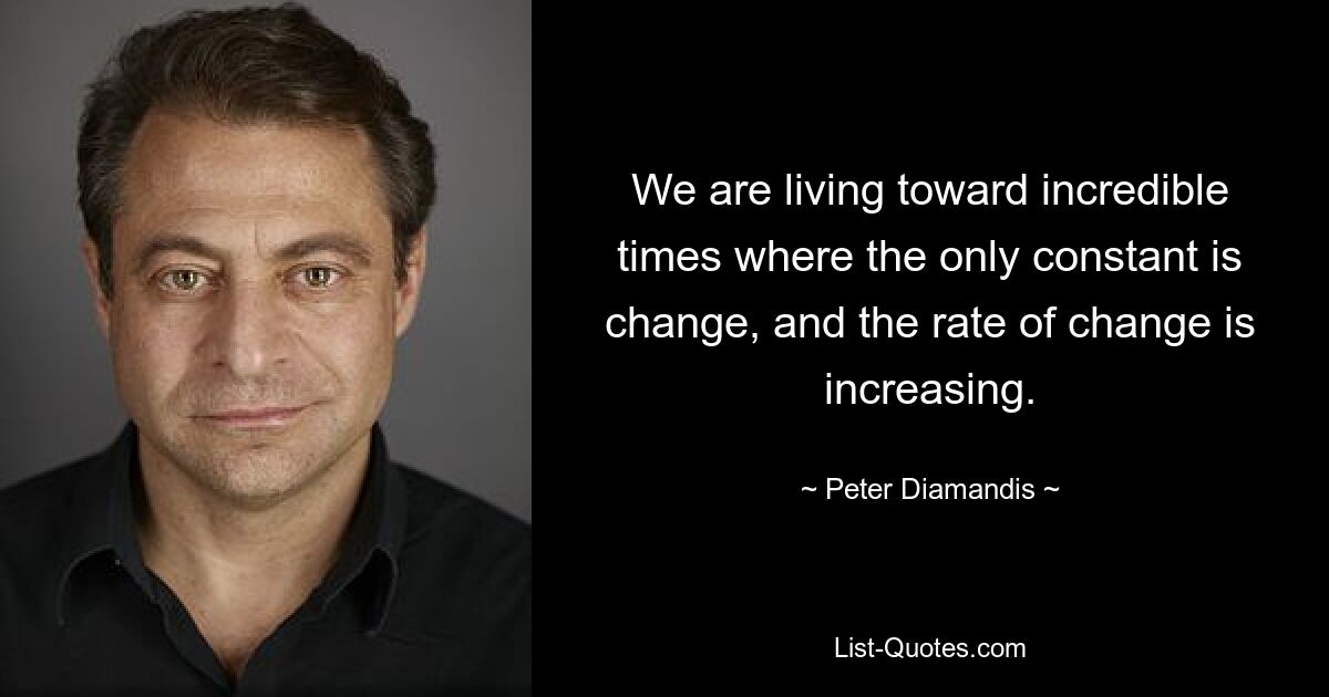 We are living toward incredible times where the only constant is change, and the rate of change is increasing. — © Peter Diamandis