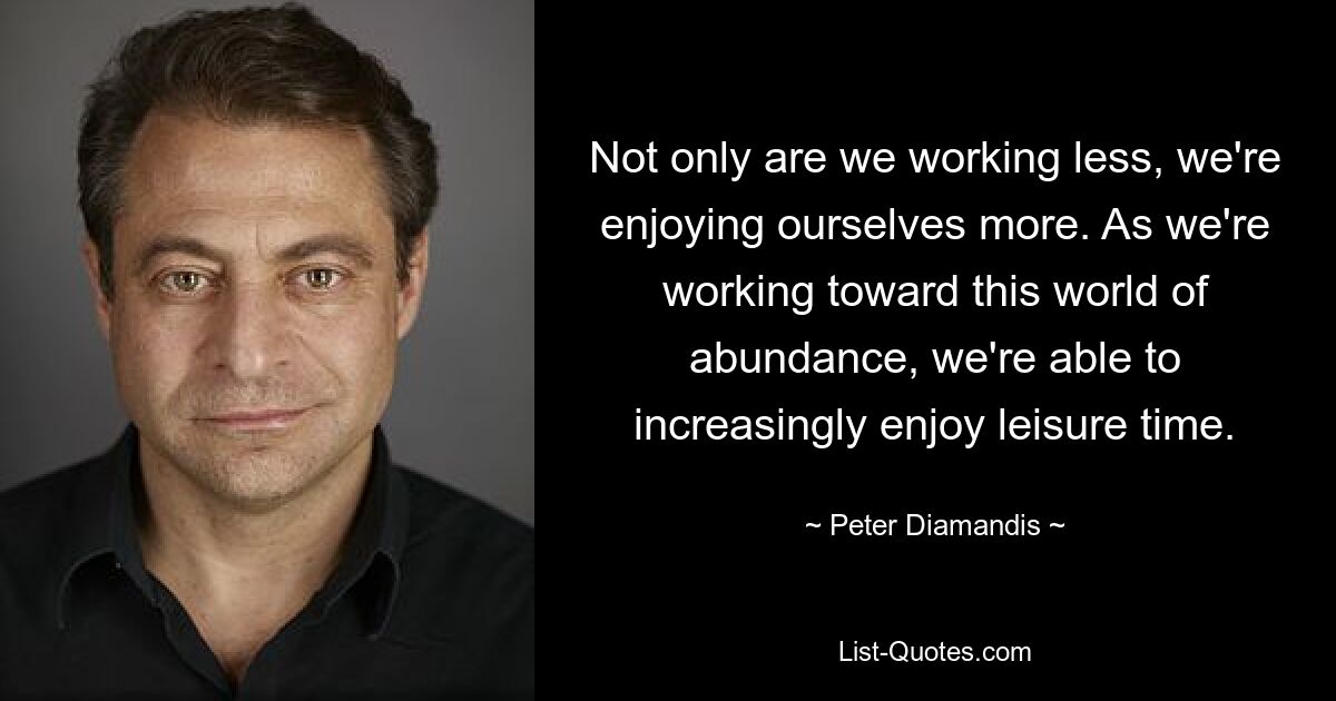 Not only are we working less, we're enjoying ourselves more. As we're working toward this world of abundance, we're able to increasingly enjoy leisure time. — © Peter Diamandis