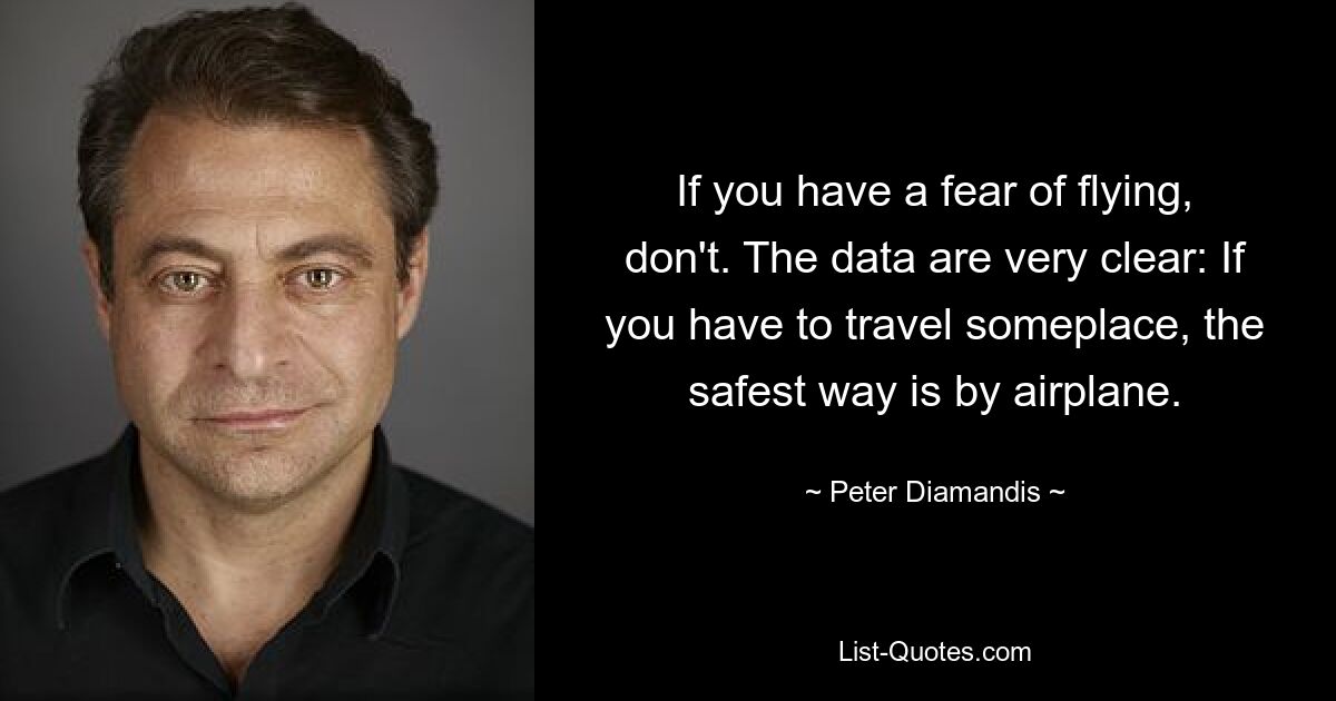 If you have a fear of flying, don't. The data are very clear: If you have to travel someplace, the safest way is by airplane. — © Peter Diamandis