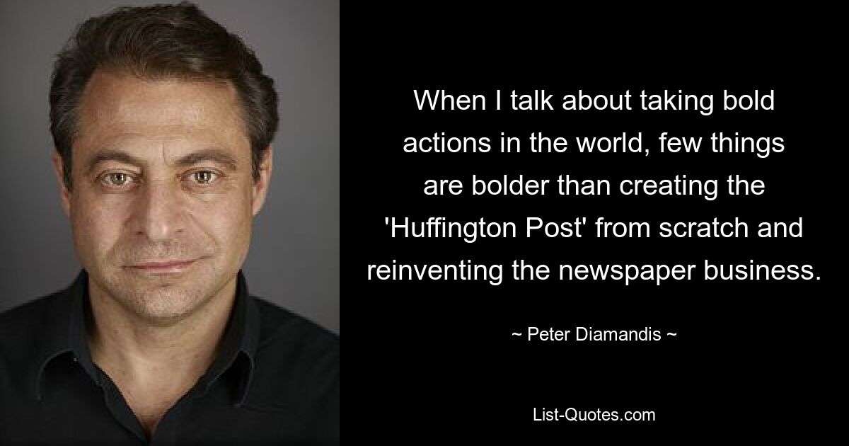 When I talk about taking bold actions in the world, few things are bolder than creating the 'Huffington Post' from scratch and reinventing the newspaper business. — © Peter Diamandis