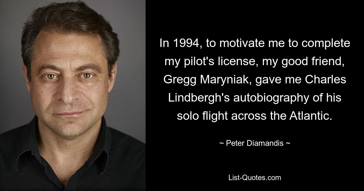 In 1994, to motivate me to complete my pilot's license, my good friend, Gregg Maryniak, gave me Charles Lindbergh's autobiography of his solo flight across the Atlantic. — © Peter Diamandis