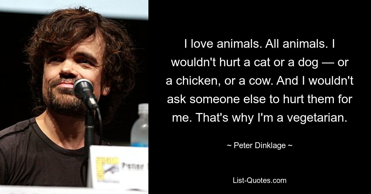 I love animals. All animals. I wouldn't hurt a cat or a dog — or a chicken, or a cow. And I wouldn't ask someone else to hurt them for me. That's why I'm a vegetarian. — © Peter Dinklage