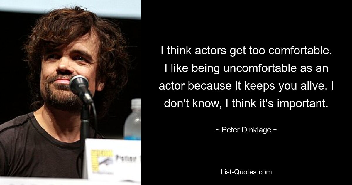 I think actors get too comfortable. I like being uncomfortable as an actor because it keeps you alive. I don't know, I think it's important. — © Peter Dinklage