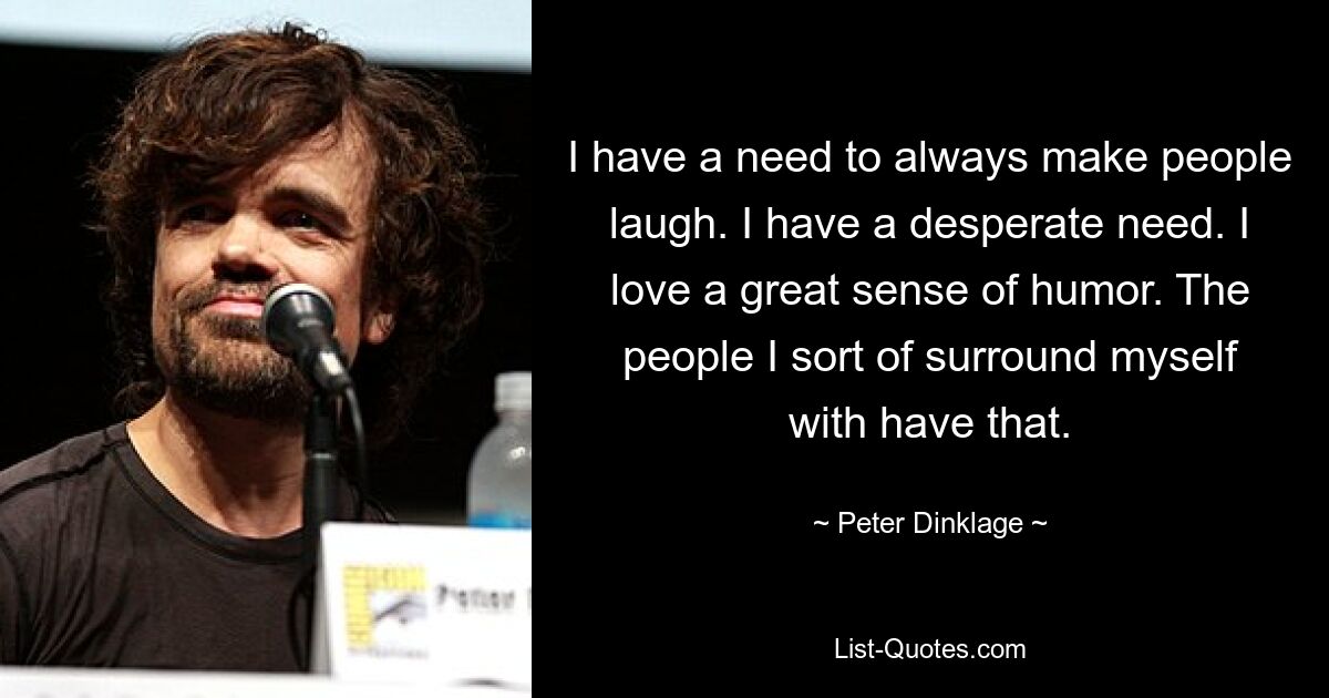 I have a need to always make people laugh. I have a desperate need. I love a great sense of humor. The people I sort of surround myself with have that. — © Peter Dinklage