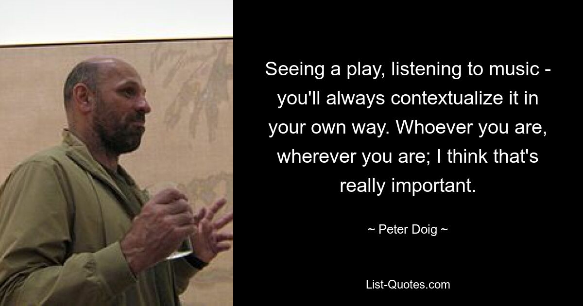 Seeing a play, listening to music - you'll always contextualize it in your own way. Whoever you are, wherever you are; I think that's really important. — © Peter Doig