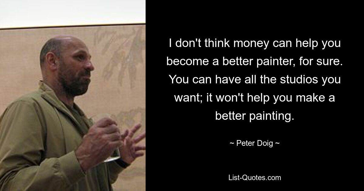 I don't think money can help you become a better painter, for sure. You can have all the studios you want; it won't help you make a better painting. — © Peter Doig