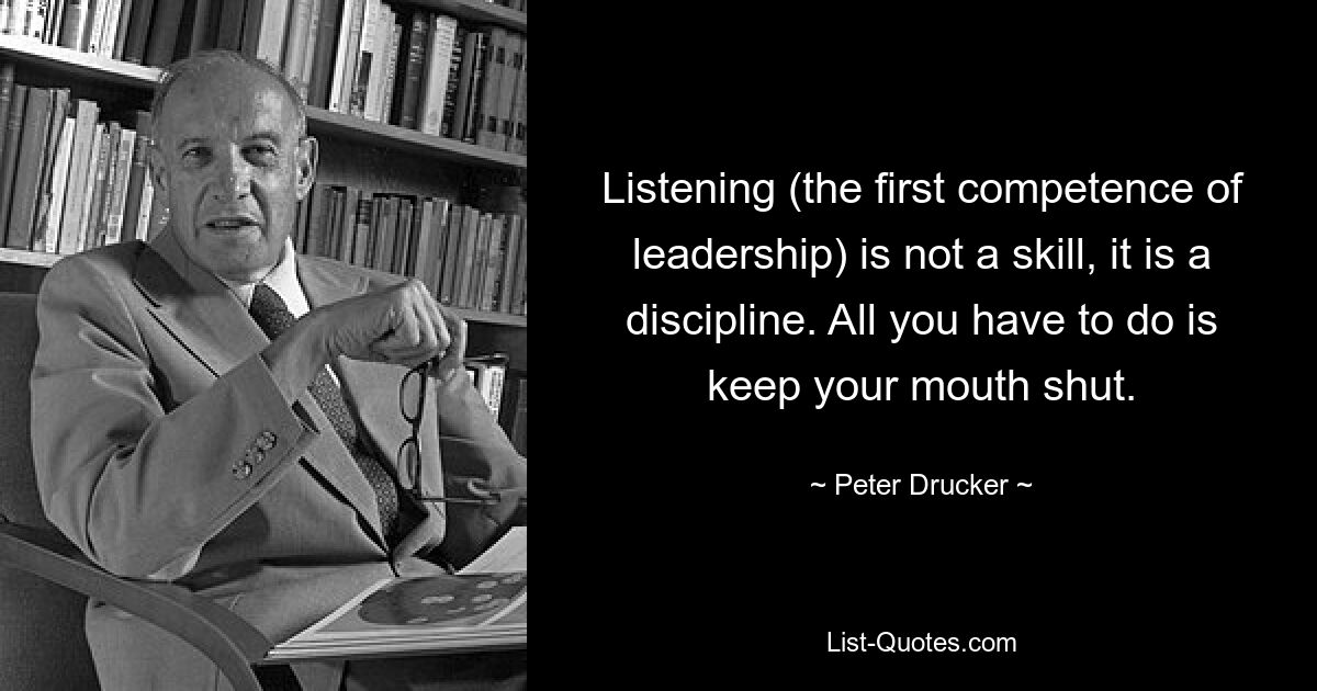 Listening (the first competence of leadership) is not a skill, it is a discipline. All you have to do is keep your mouth shut. — © Peter Drucker