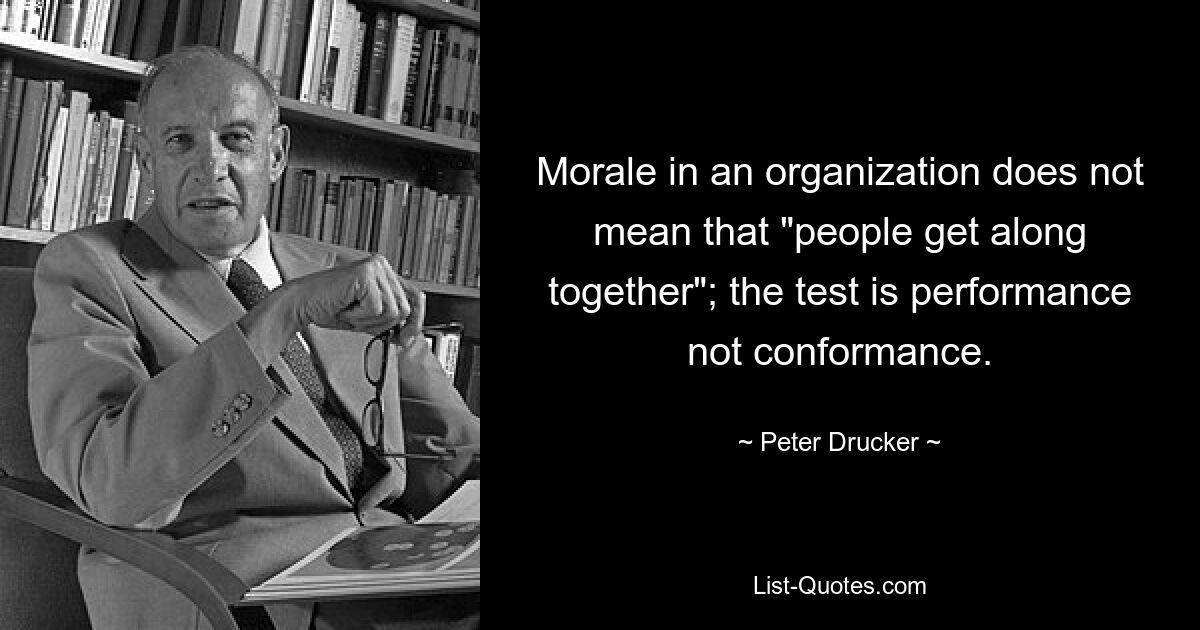 Morale in an organization does not mean that "people get along together"; the test is performance not conformance. — © Peter Drucker