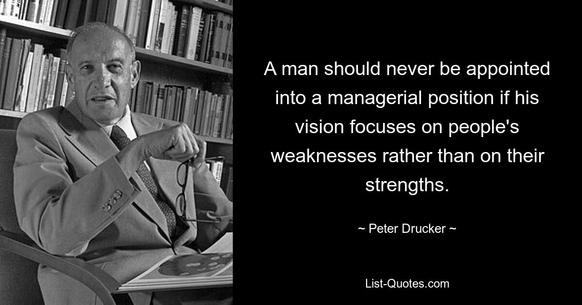 A man should never be appointed into a managerial position if his vision focuses on people's weaknesses rather than on their strengths. — © Peter Drucker