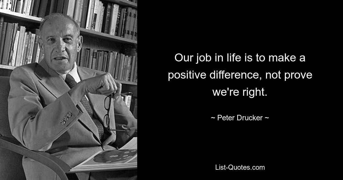 Our job in life is to make a positive difference, not prove we're right. — © Peter Drucker