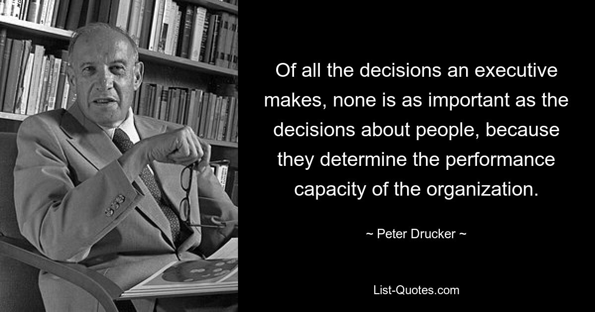 Of all the decisions an executive makes, none is as important as the decisions about people, because they determine the performance capacity of the organization. — © Peter Drucker