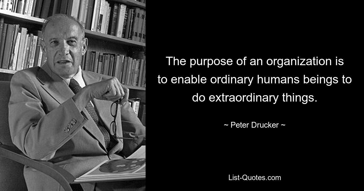 The purpose of an organization is to enable ordinary humans beings to do extraordinary things. — © Peter Drucker