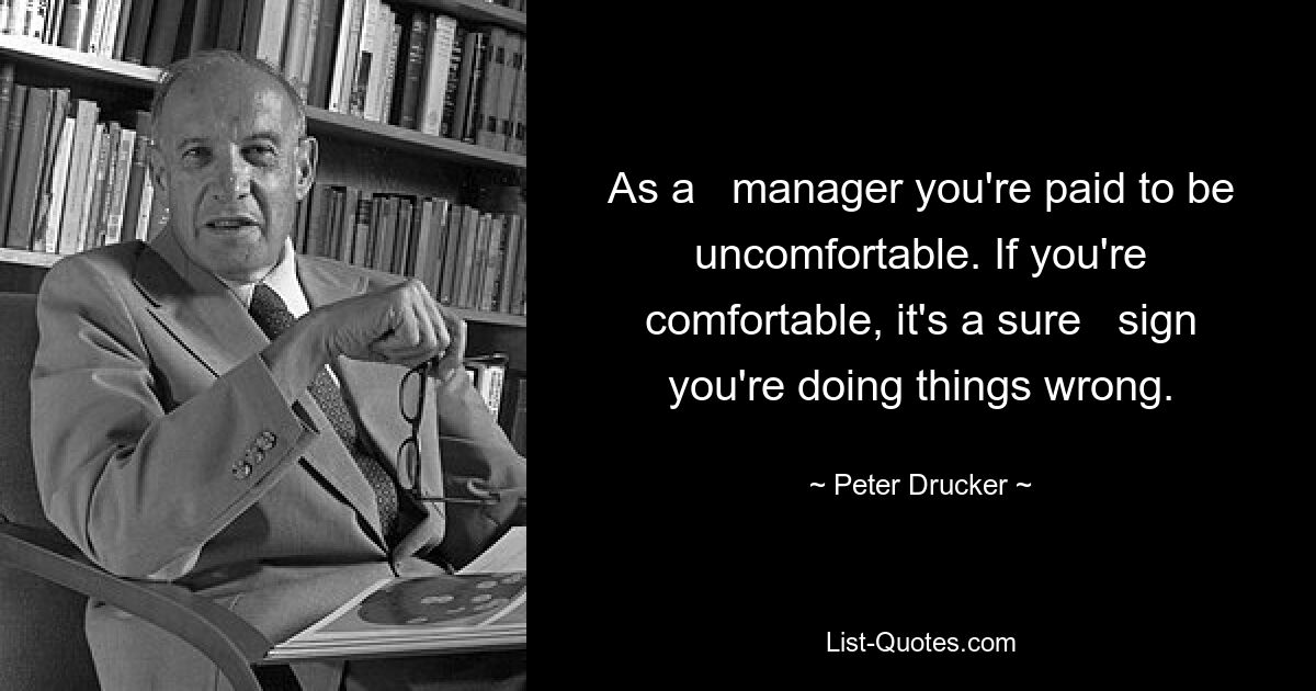 As a   manager you're paid to be uncomfortable. If you're comfortable, it's a sure   sign you're doing things wrong. — © Peter Drucker