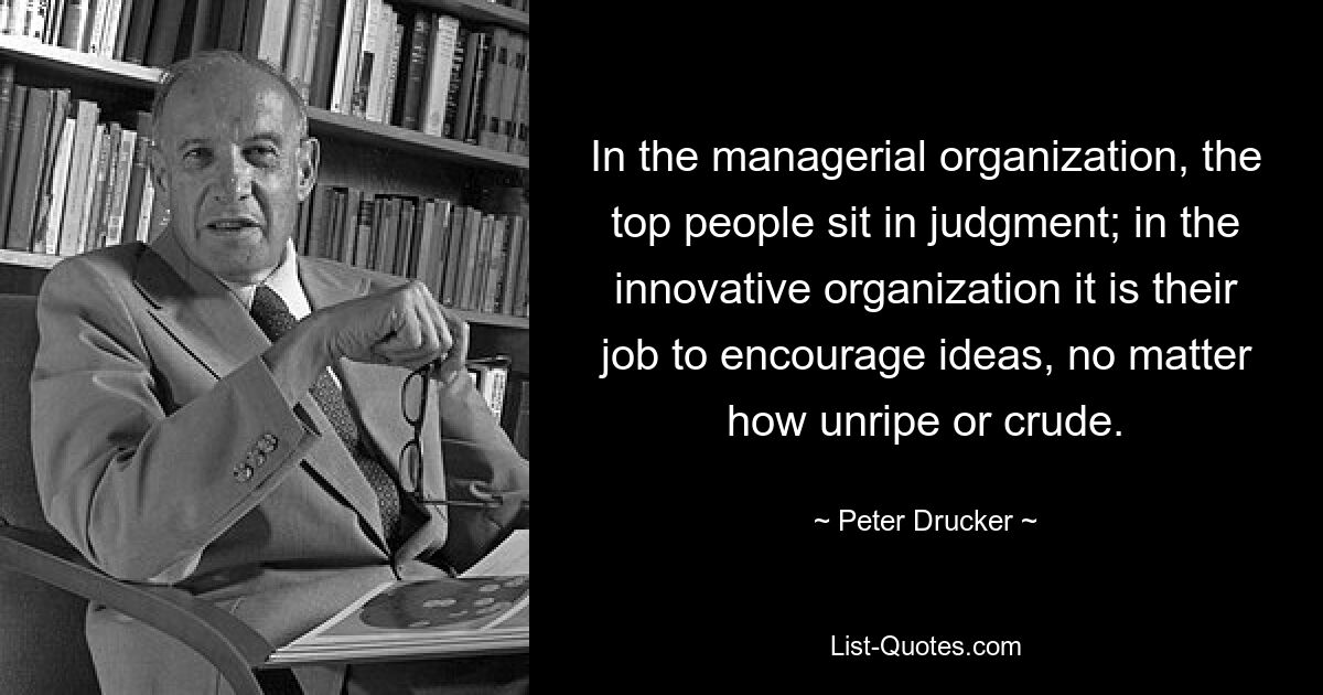 In the managerial organization, the top people sit in judgment; in the innovative organization it is their job to encourage ideas, no matter how unripe or crude. — © Peter Drucker