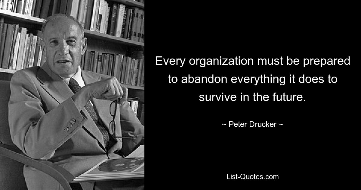 Every organization must be prepared to abandon everything it does to survive in the future. — © Peter Drucker