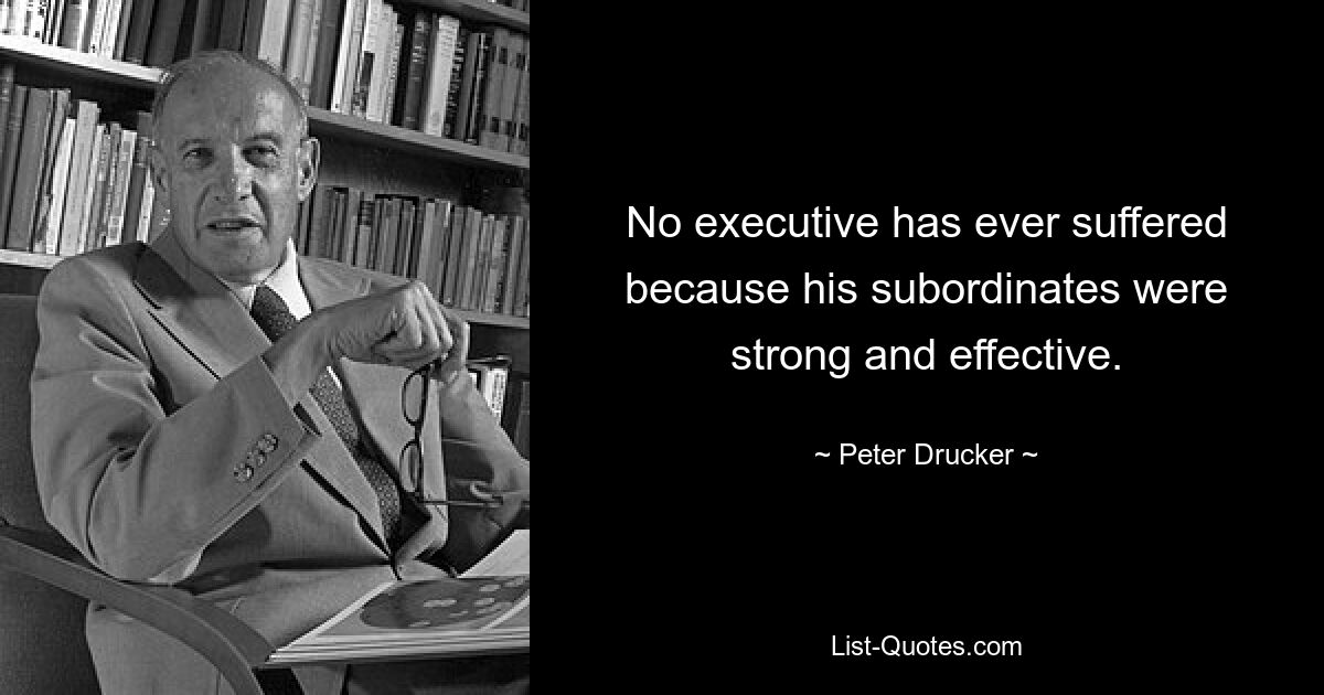 No executive has ever suffered because his subordinates were strong and effective. — © Peter Drucker