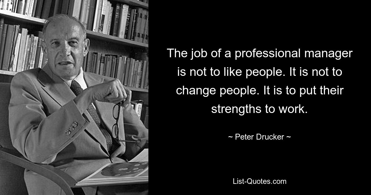 The job of a professional manager is not to like people. It is not to change people. It is to put their strengths to work. — © Peter Drucker