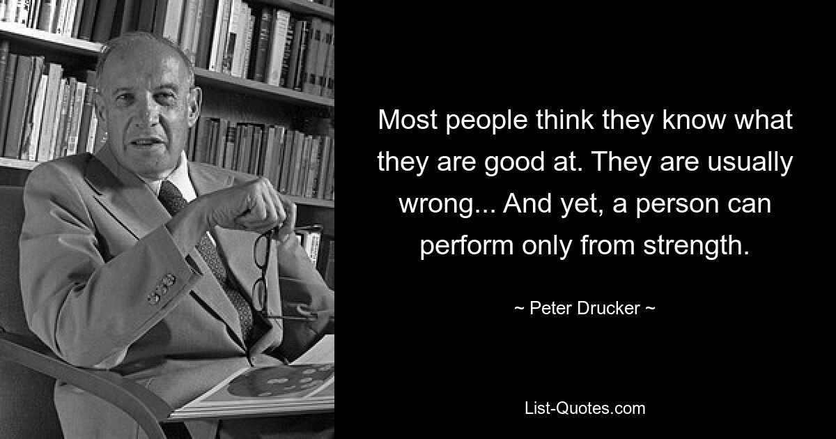 Most people think they know what they are good at. They are usually wrong... And yet, a person can perform only from strength. — © Peter Drucker