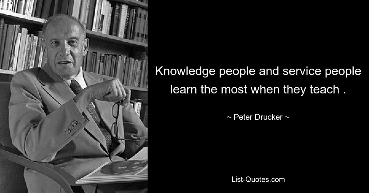 Knowledge people and service people learn the most when they teach . — © Peter Drucker