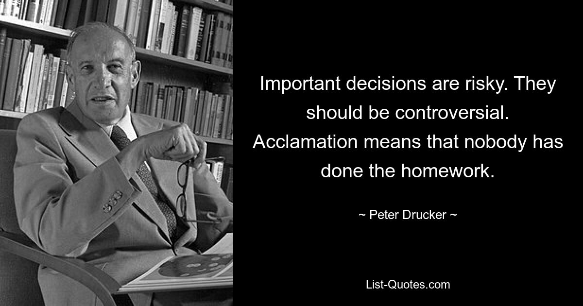 Important decisions are risky. They should be controversial. Acclamation means that nobody has done the homework. — © Peter Drucker