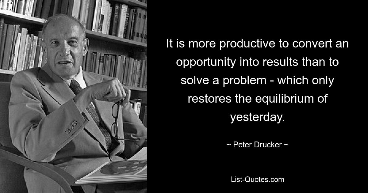 It is more productive to convert an opportunity into results than to solve a problem - which only restores the equilibrium of yesterday. — © Peter Drucker