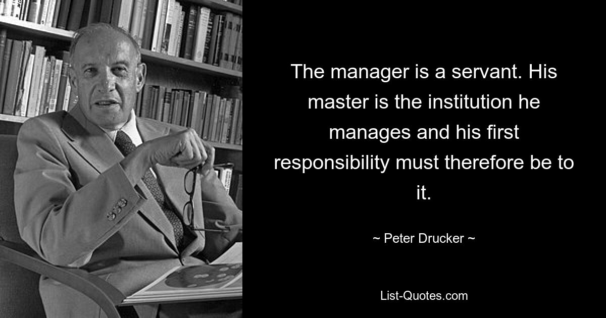 The manager is a servant. His master is the institution he manages and his first responsibility must therefore be to it. — © Peter Drucker