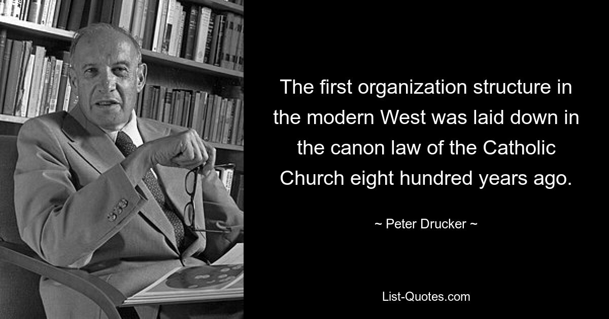 The first organization structure in the modern West was laid down in the canon law of the Catholic Church eight hundred years ago. — © Peter Drucker