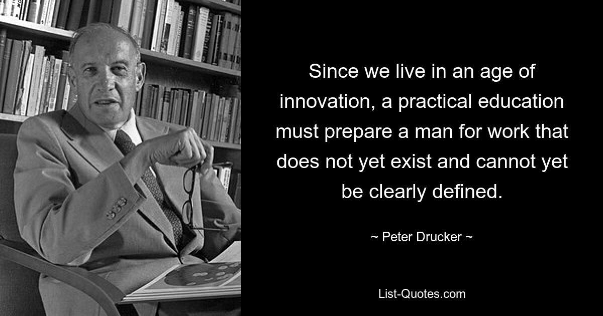 Since we live in an age of innovation, a practical education must prepare a man for work that does not yet exist and cannot yet be clearly defined. — © Peter Drucker