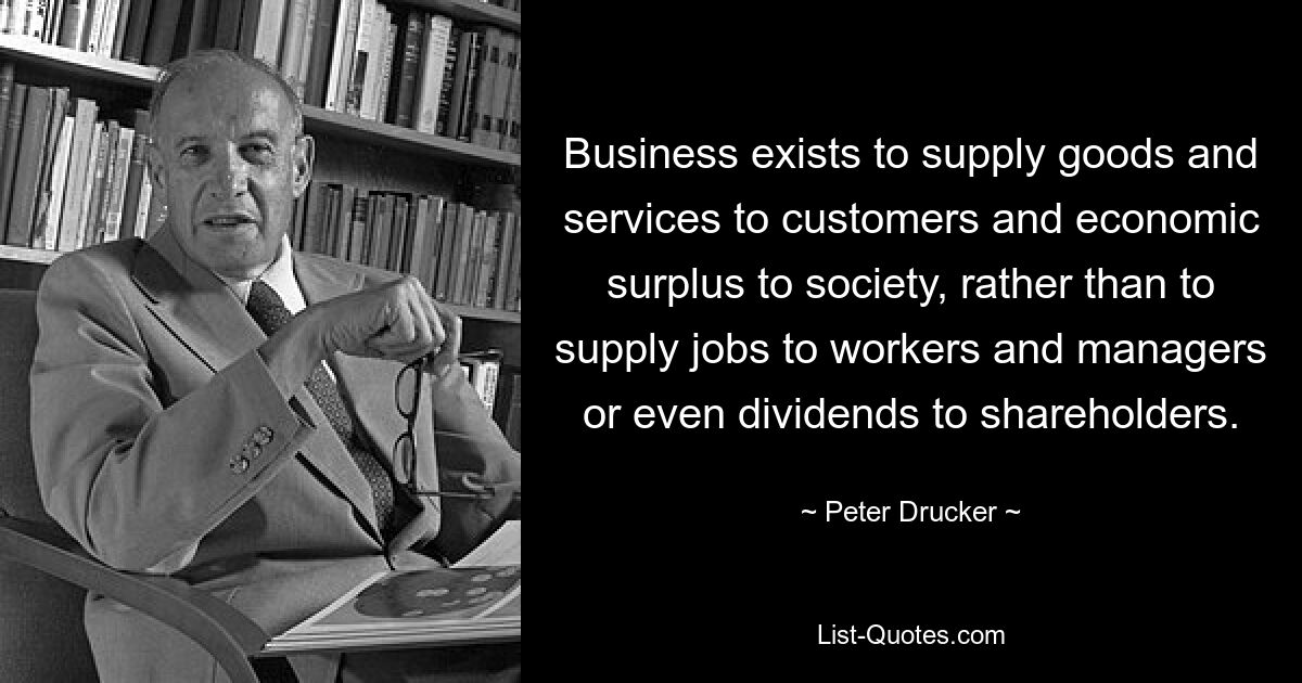 Business exists to supply goods and services to customers and economic surplus to society, rather than to supply jobs to workers and managers or even dividends to shareholders. — © Peter Drucker