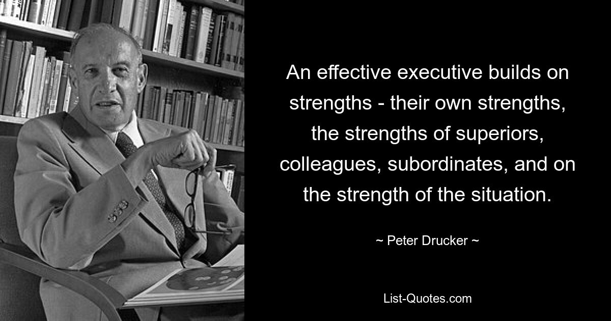 An effective executive builds on strengths - their own strengths, the strengths of superiors, colleagues, subordinates, and on the strength of the situation. — © Peter Drucker