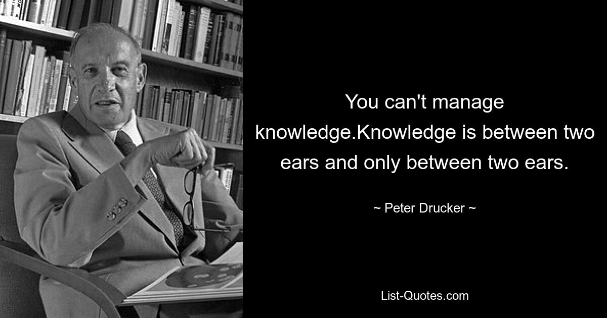 You can't manage knowledge.Knowledge is between two ears and only between two ears. — © Peter Drucker