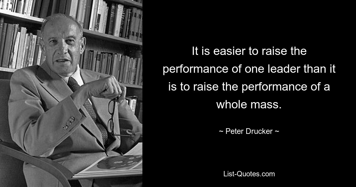 It is easier to raise the performance of one leader than it is to raise the performance of a whole mass. — © Peter Drucker