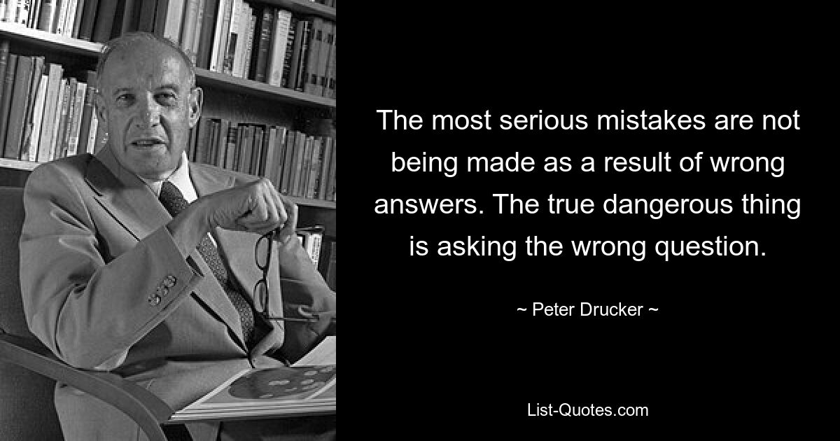 The most serious mistakes are not being made as a result of wrong answers. The true dangerous thing is asking the wrong question. — © Peter Drucker