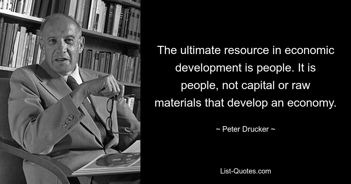 The ultimate resource in economic development is people. It is people, not capital or raw materials that develop an economy. — © Peter Drucker