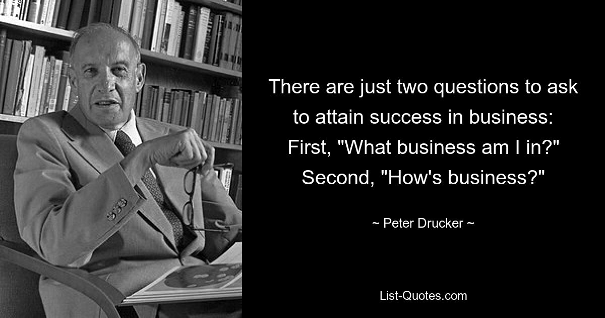 There are just two questions to ask to attain success in business: First, "What business am I in?" Second, "How's business?" — © Peter Drucker