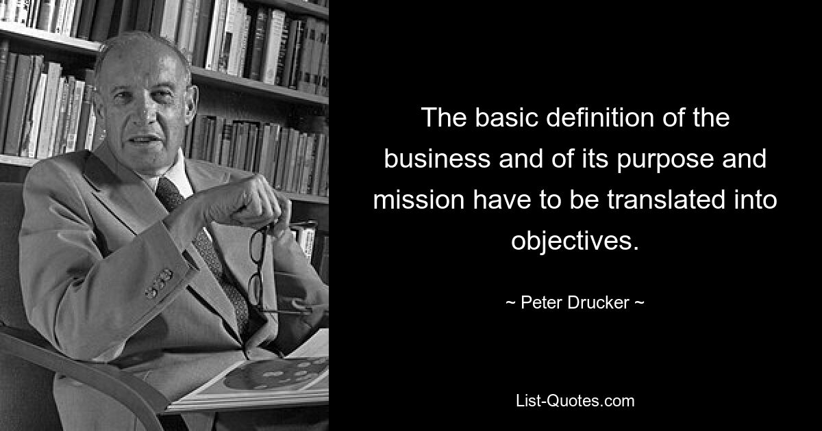 The basic definition of the business and of its purpose and mission have to be translated into objectives. — © Peter Drucker