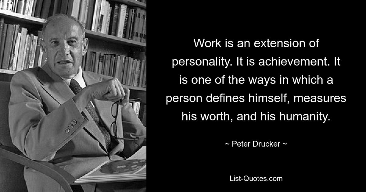 Work is an extension of personality. It is achievement. It is one of the ways in which a person defines himself, measures his worth, and his humanity. — © Peter Drucker