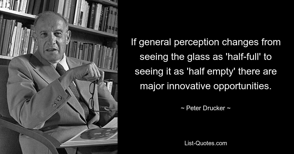 If general perception changes from seeing the glass as 'half-full' to seeing it as 'half empty' there are major innovative opportunities. — © Peter Drucker