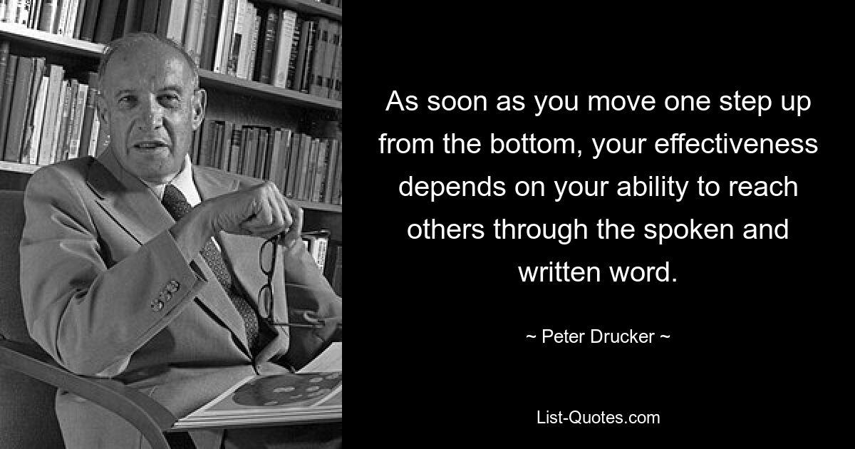 As soon as you move one step up from the bottom, your effectiveness depends on your ability to reach others through the spoken and written word. — © Peter Drucker