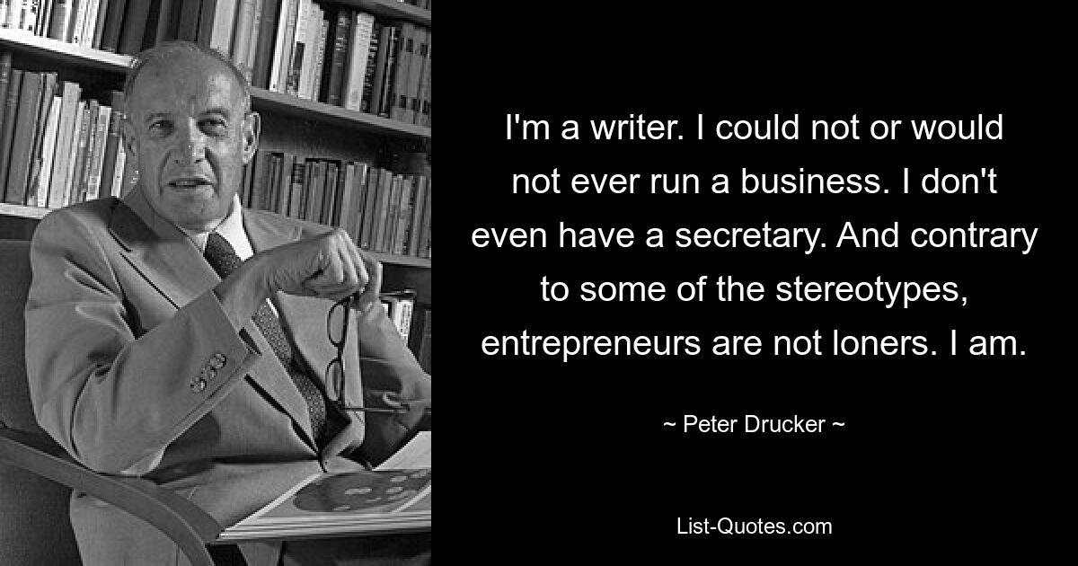 I'm a writer. I could not or would not ever run a business. I don't even have a secretary. And contrary to some of the stereotypes, entrepreneurs are not loners. I am. — © Peter Drucker