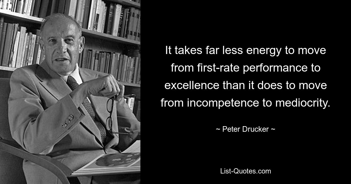 It takes far less energy to move from first-rate performance to excellence than it does to move from incompetence to mediocrity. — © Peter Drucker