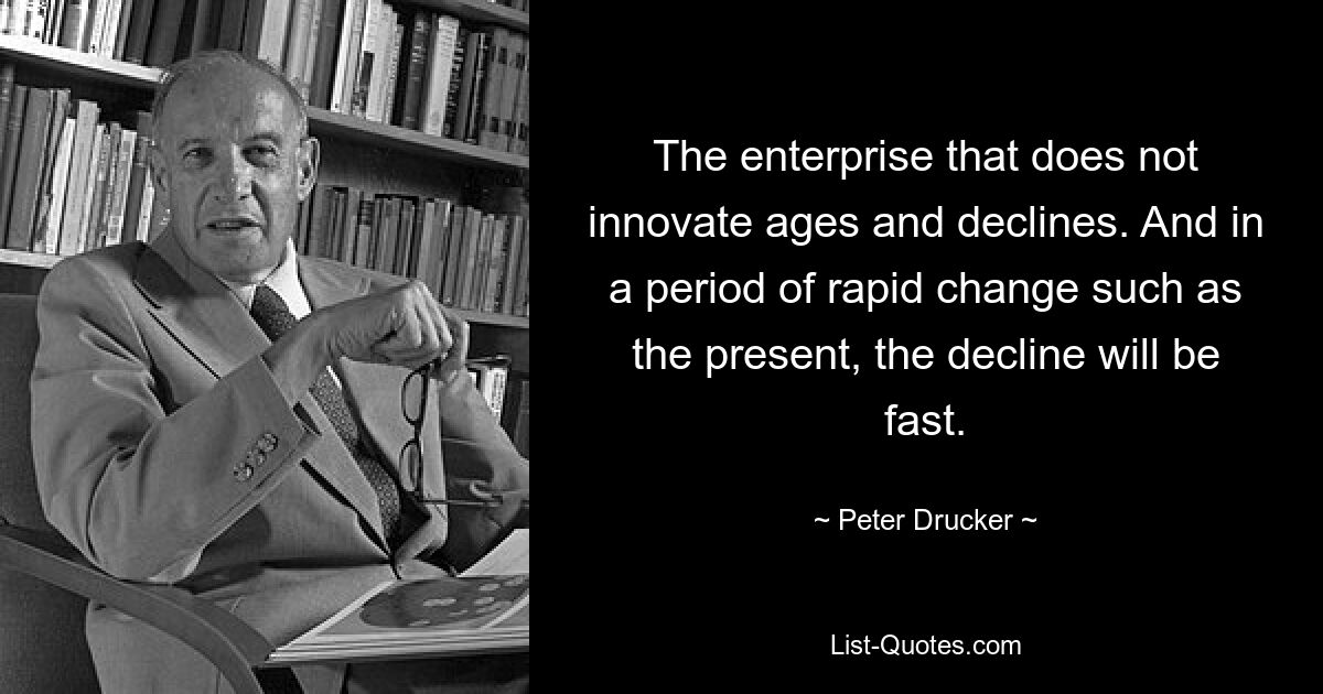 The enterprise that does not innovate ages and declines. And in a period of rapid change such as the present, the decline will be fast. — © Peter Drucker